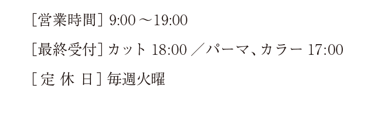 ［営業時間］9:00～19:00　［最終受付カット］18:00［パーマ／カラー］17:00　［定休日］毎週火曜